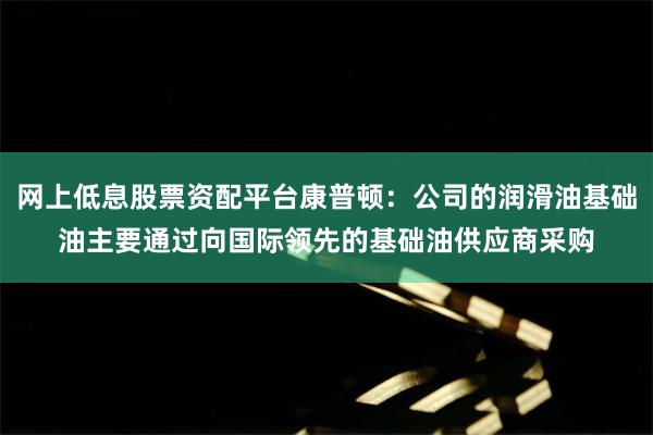 网上低息股票资配平台康普顿：公司的润滑油基础油主要通过向国际领先的基础油供应商采购