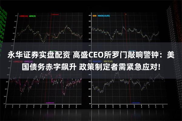 永华证券实盘配资 高盛CEO所罗门敲响警钟：美国债务赤字飙升 政策制定者需紧急应对!