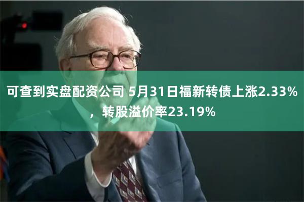 可查到实盘配资公司 5月31日福新转债上涨2.33%，转股溢价率23.19%