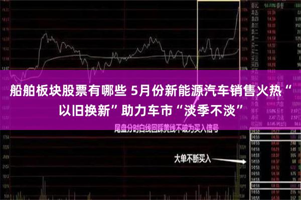 船舶板块股票有哪些 5月份新能源汽车销售火热“以旧换新”助力车市“淡季不淡”