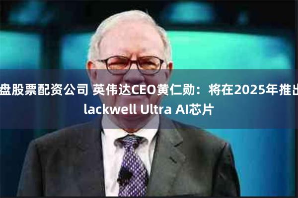 实盘股票配资公司 英伟达CEO黄仁勋：将在2025年推出Blackwell Ultra AI芯片