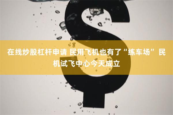 在线炒股杠杆申请 民用飞机也有了“练车场” 民机试飞中心今天成立