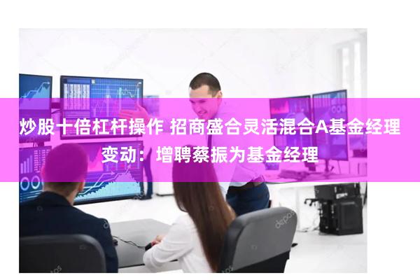 炒股十倍杠杆操作 招商盛合灵活混合A基金经理变动：增聘蔡振为基金经理