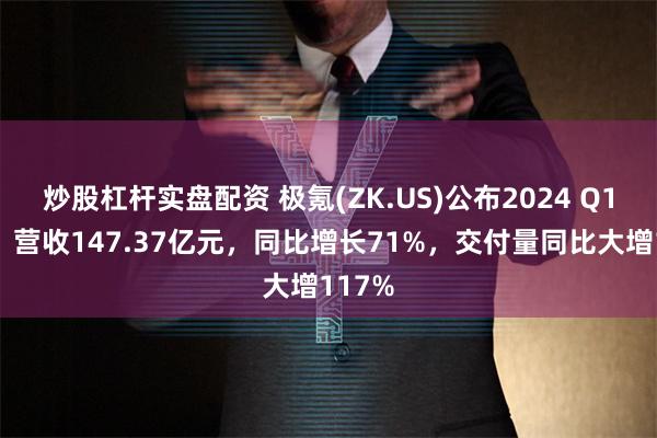 炒股杠杆实盘配资 极氪(ZK.US)公布2024 Q1财报：营收147.37亿元，同比增长71%，交付量同比大增117%