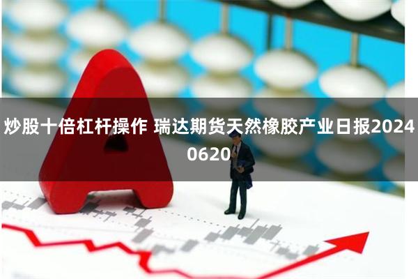 炒股十倍杠杆操作 瑞达期货天然橡胶产业日报20240620