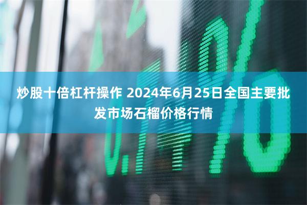 炒股十倍杠杆操作 2024年6月25日全国主要批发市场石榴价格行情