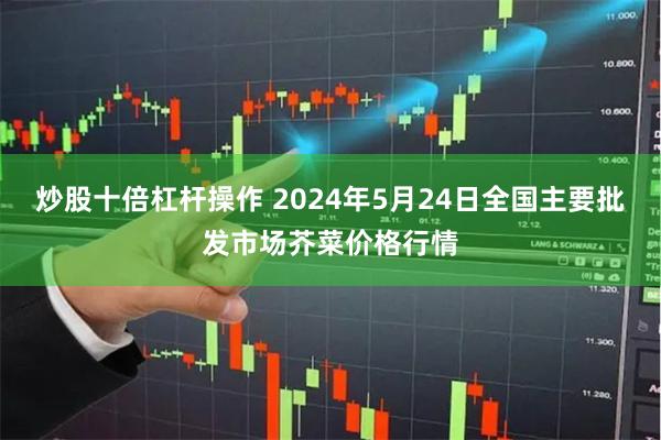 炒股十倍杠杆操作 2024年5月24日全国主要批发市场芥菜价格行情