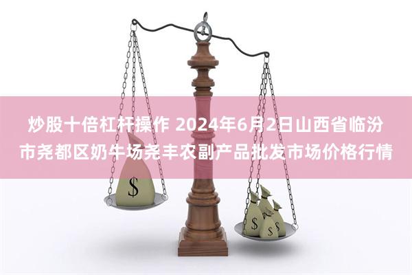 炒股十倍杠杆操作 2024年6月2日山西省临汾市尧都区奶牛场尧丰农副产品批发市场价格行情