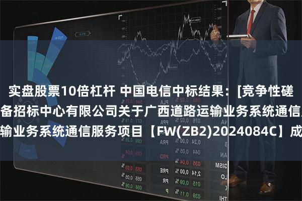 实盘股票10倍杠杆 中国电信中标结果：[竞争性磋商]广西建设工程机电设备招标中心有限公司关于广西道路运输业务系统通信服务项目【FW(ZB2)2024084C】成交公告