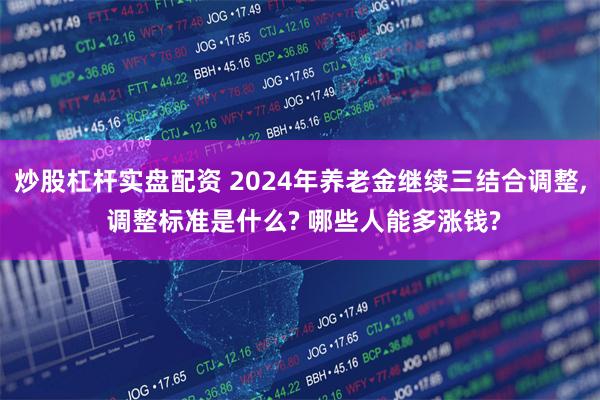 炒股杠杆实盘配资 2024年养老金继续三结合调整, 调整标准是什么? 哪些人能多涨钱?