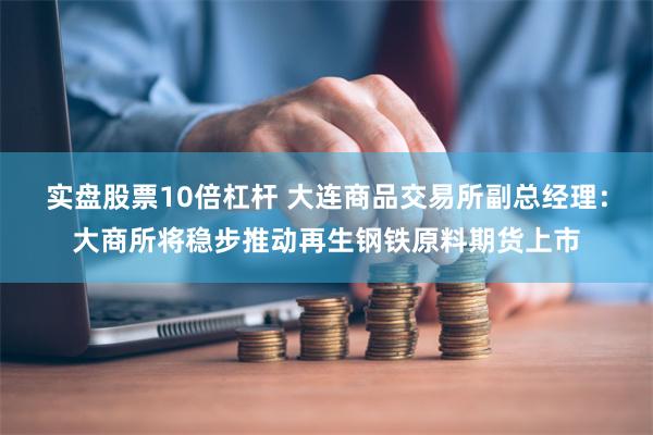 实盘股票10倍杠杆 大连商品交易所副总经理：大商所将稳步推动再生钢铁原料期货上市