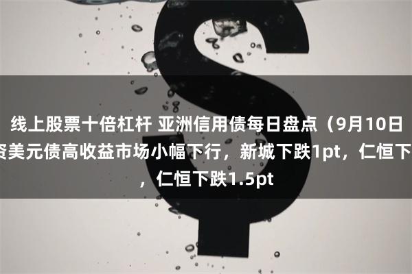 线上股票十倍杠杆 亚洲信用债每日盘点（9月10日）：中资美元债高收益市场小幅下行，新城下跌1pt，仁恒下跌1.5pt