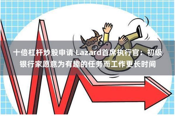 十倍杠杆炒股申请 Lazard首席执行官：初级银行家愿意为有趣的任务而工作更长时间