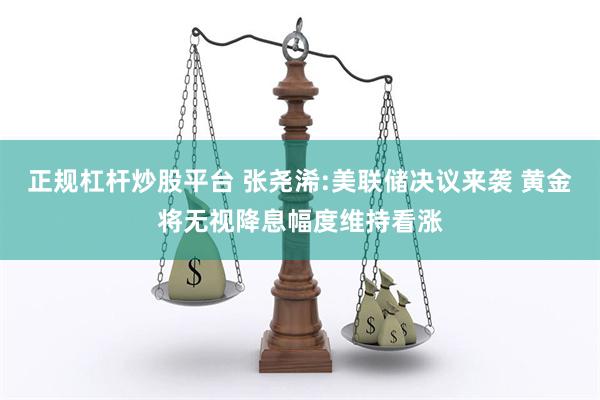 正规杠杆炒股平台 张尧浠:美联储决议来袭 黄金将无视降息幅度