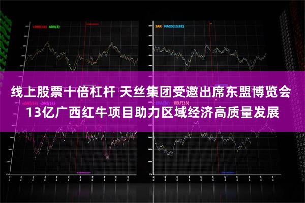 线上股票十倍杠杆 天丝集团受邀出席东盟博览会 13亿广西红牛项目助力区域经济高质量发展