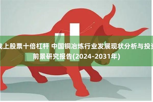 线上股票十倍杠杆 中国铜冶炼行业发展现状分析与投资前景研究报告(2024-2031年)