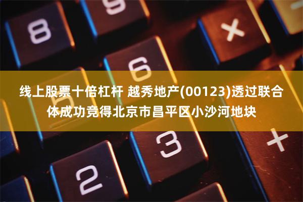 线上股票十倍杠杆 越秀地产(00123)透过联合体成功竞得北京市昌平区小沙河地块