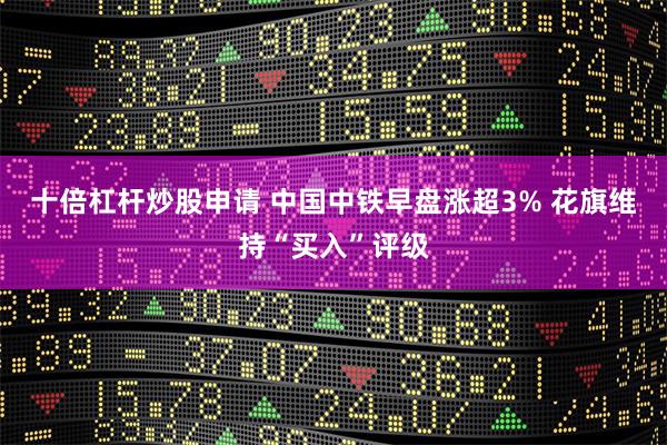 十倍杠杆炒股申请 中国中铁早盘涨超3% 花旗维持“买入”评级