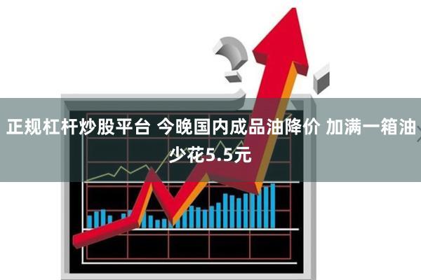 正规杠杆炒股平台 今晚国内成品油降价 加满一箱油少花5.5元